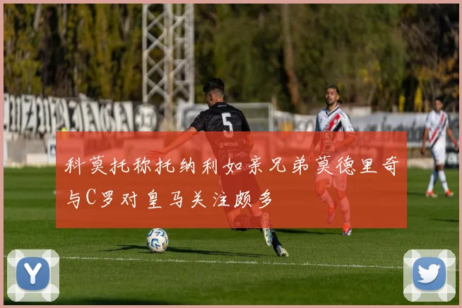 科莫托称托纳利如亲兄弟莫德里奇与C罗对皇马关注颇多