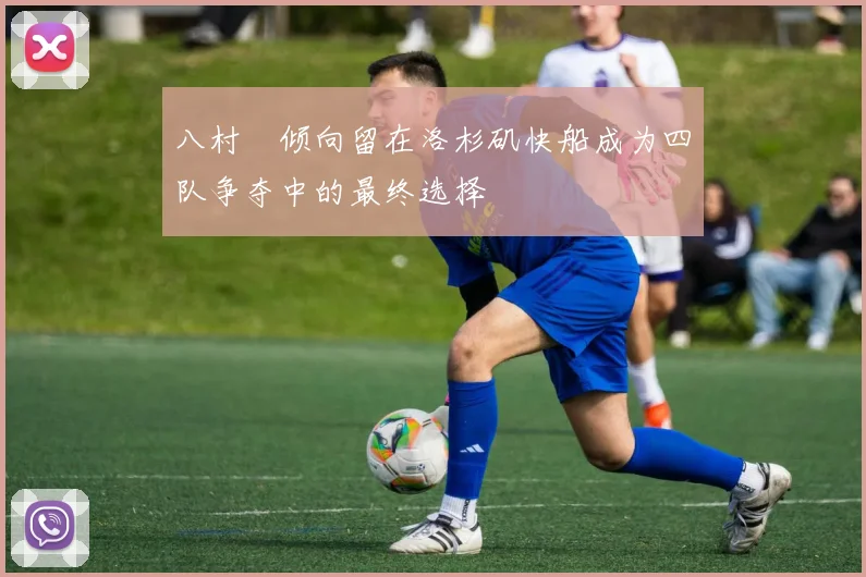 八村塁倾向留在洛杉矶快船成为四队争夺中的最终选择