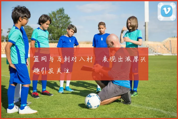 篮网与马刺对八村塁表现出浓厚兴趣引发关注