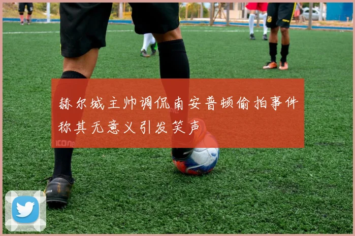 赫尔城主帅调侃南安普顿偷拍事件称其无意义引发笑声
