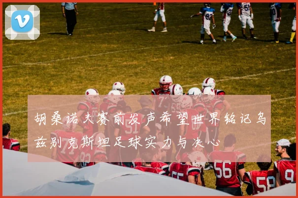 胡桑诺夫赛前发声希望世界铭记乌兹别克斯坦足球实力与决心