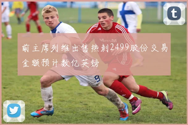 前主席列维出售热刺2499股份交易金额预计数亿英镑