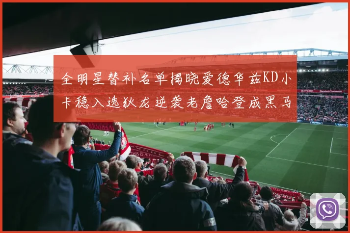 全明星替补名单揭晓爱德华兹KD小卡稳入选狄龙逆袭老詹哈登成黑马