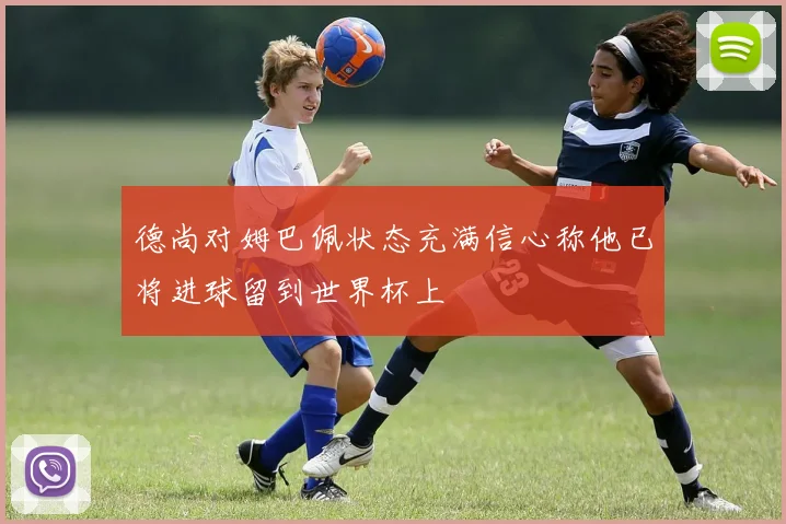 德尚对姆巴佩状态充满信心称他已将进球留到世界杯上