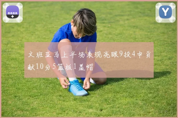 文班亚马上半场表现亮眼9投4中贡献10分5篮板1盖帽