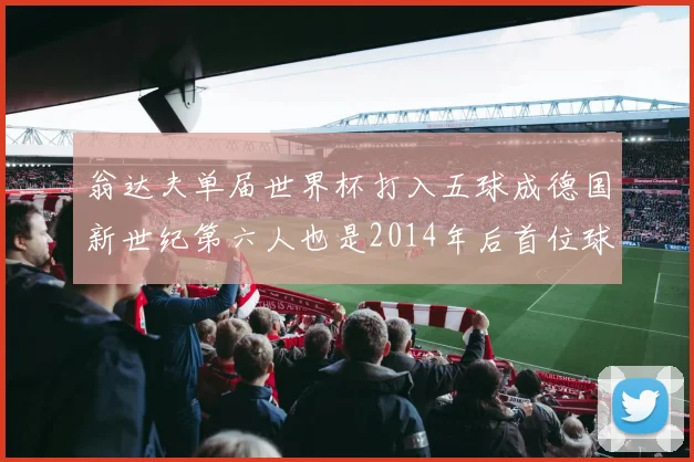 翁达夫单届世界杯打入五球成德国新世纪第六人也是2014年后首位球员