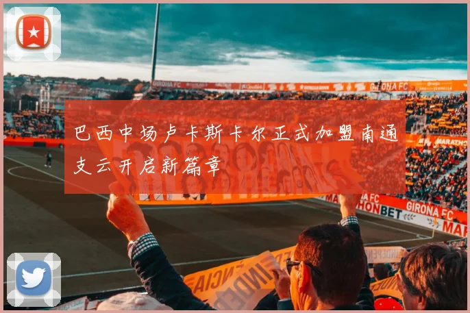 巴西中场卢卡斯卡尔正式加盟南通支云开启新篇章