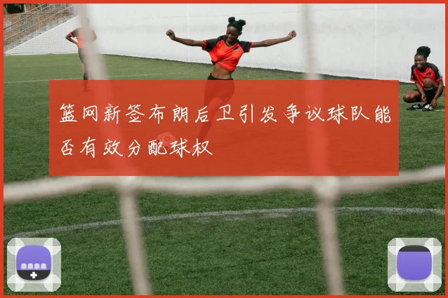 篮网新签布朗后卫引发争议球队能否有效分配球权