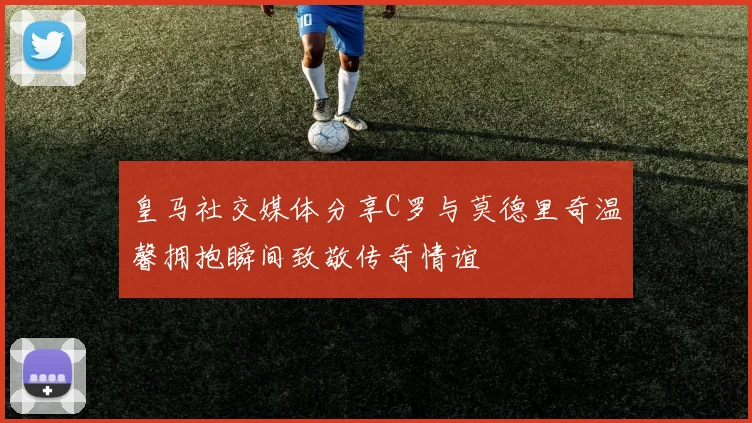 皇马社交媒体分享C罗与莫德里奇温馨拥抱瞬间致敬传奇情谊