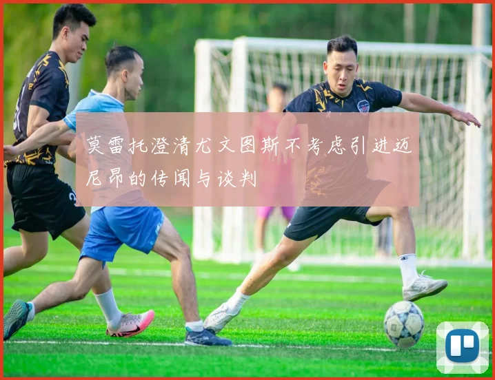 莫雷托澄清尤文图斯不考虑引进迈尼昂的传闻与谈判