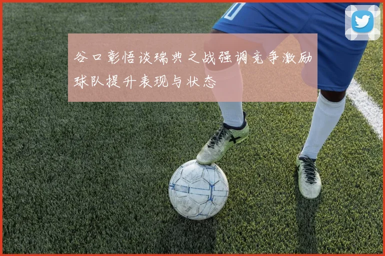 谷口彰悟谈瑞典之战强调竞争激励球队提升表现与状态