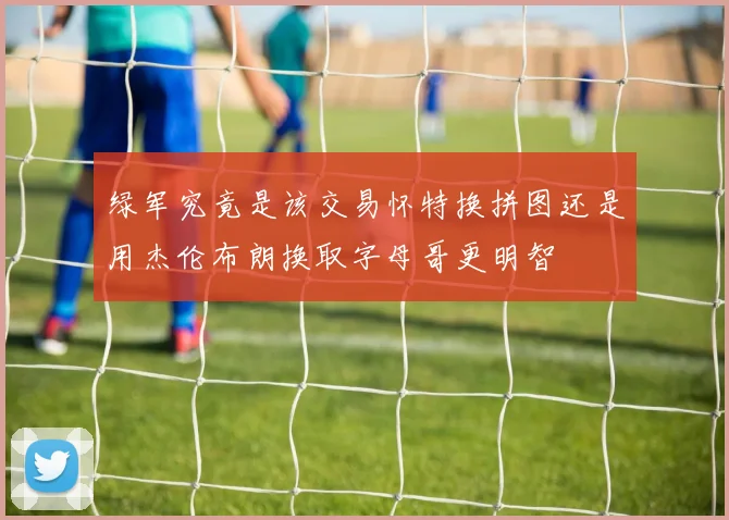 绿军究竟是该交易怀特换拼图还是用杰伦布朗换取字母哥更明智