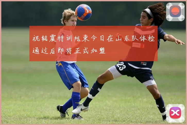 祝铭震特训结束今日在山东队体检通过后即将正式加盟