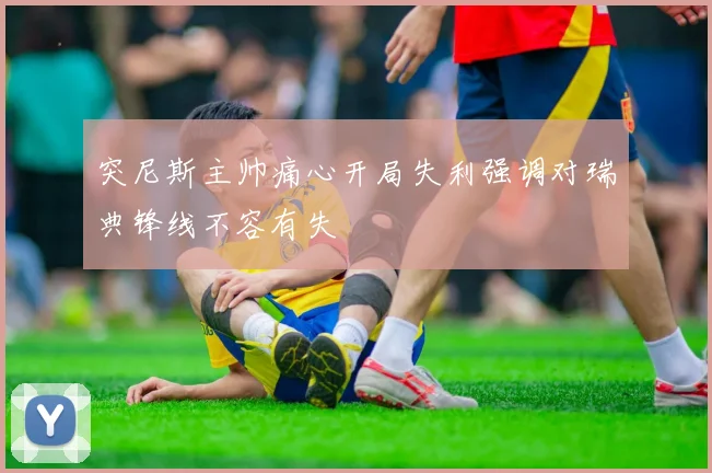 突尼斯主帅痛心开局失利强调对瑞典锋线不容有失