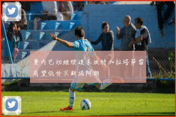 费内巴切继续追求坎特加拉塔萨雷有望低价买断诺阿朗