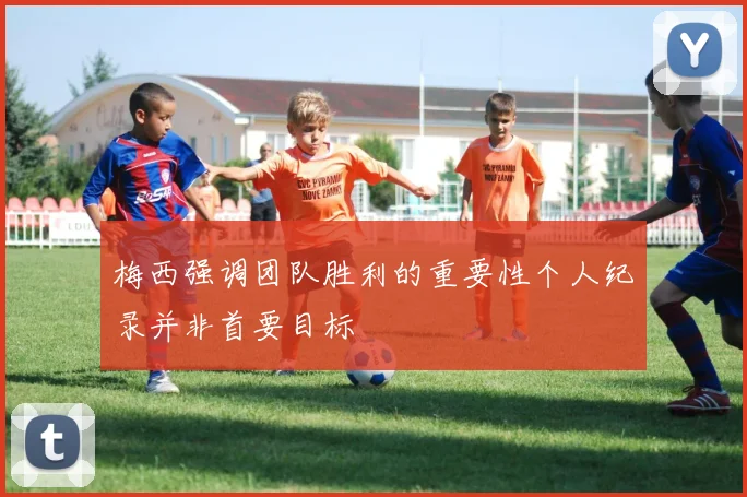 梅西强调团队胜利的重要性个人纪录并非首要目标