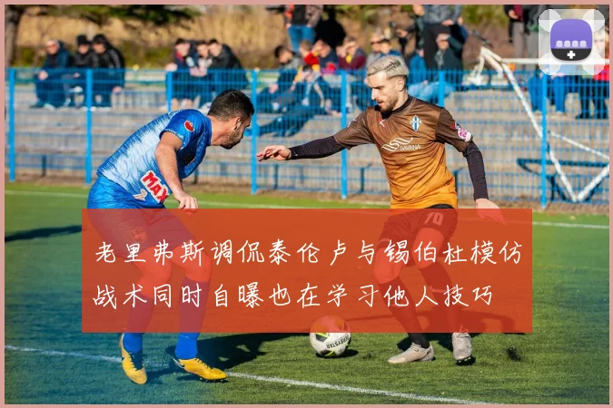 老里弗斯调侃泰伦卢与锡伯杜模仿战术同时自曝也在学习他人技巧